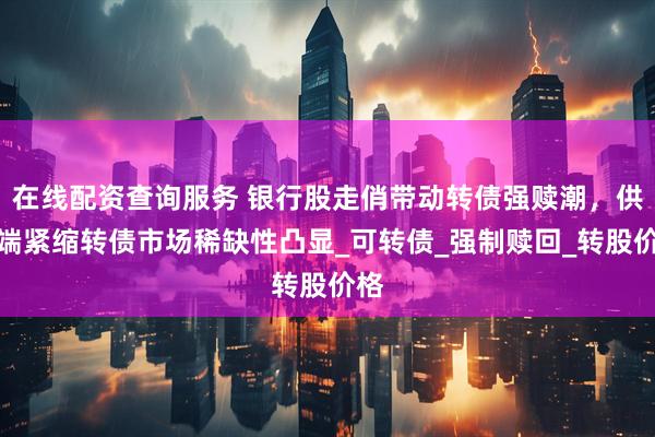 在线配资查询服务 银行股走俏带动转债强赎潮，供给端紧缩转债市场稀缺性凸显_可转债_强制赎回_转股价格