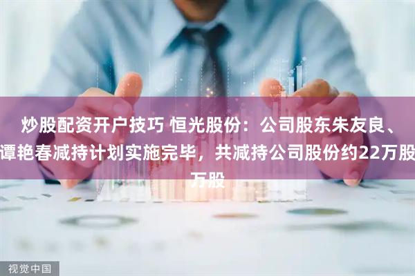 炒股配资开户技巧 恒光股份：公司股东朱友良、谭艳春减持计划实施完毕，共减持公司股份约22万股