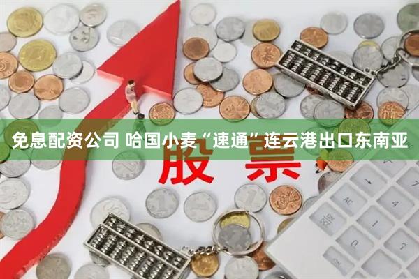 免息配资公司 哈国小麦“速通”连云港出口东南亚
