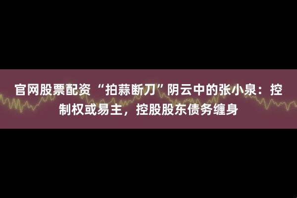 官网股票配资 “拍蒜断刀”阴云中的张小泉：控制权或易主，控股股东债务缠身