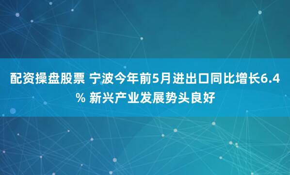 配资操盘股票 宁波今年前5月进出口同比增长6.4% 新兴产业发展势头良好