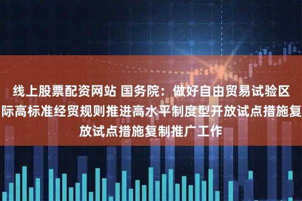 线上股票配资网站 国务院：做好自由贸易试验区全面对接国际高标准经贸规则推进高水平制度型开放试点措施复制推广工作