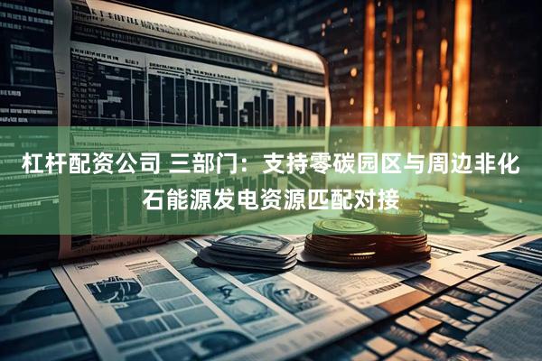 杠杆配资公司 三部门：支持零碳园区与周边非化石能源发电资源匹配对接