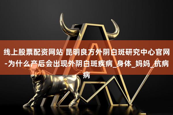 线上股票配资网站 昆明良方外阴白斑研究中心官网-为什么产后会出现外阴白斑疾病_身体_妈妈_抗病