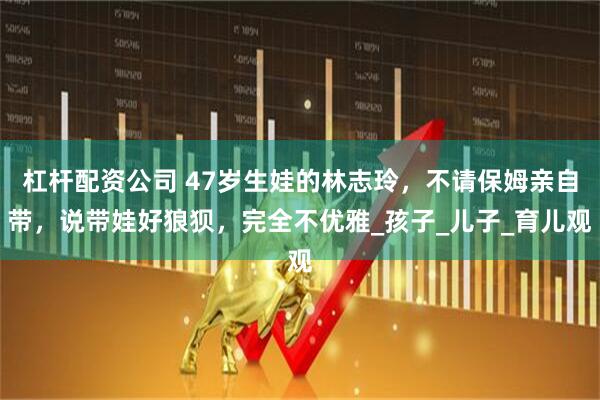 杠杆配资公司 47岁生娃的林志玲，不请保姆亲自带，说带娃好狼狈，完全不优雅_孩子_儿子_育儿观