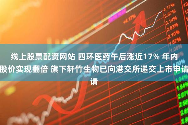 线上股票配资网站 四环医药午后涨近17% 年内股价实现翻倍 旗下轩竹生物已向港交所递交上市申请
