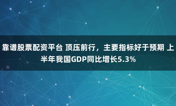 靠谱股票配资平台 顶压前行，主要指标好于预期 上半年我国GDP同比增长5.3%
