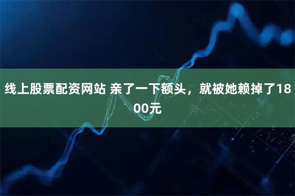 线上股票配资网站 亲了一下额头，就被她赖掉了1800元
