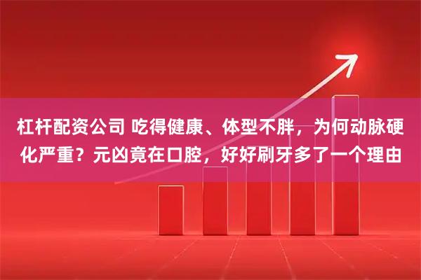 杠杆配资公司 吃得健康、体型不胖，为何动脉硬化严重？元凶竟在口腔，好好刷牙多了一个理由
