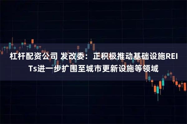 杠杆配资公司 发改委：正积极推动基础设施REITs进一步扩围至城市更新设施等领域