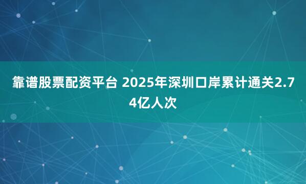 靠谱股票配资平台 2025年深圳口岸累计通关2.74亿人次