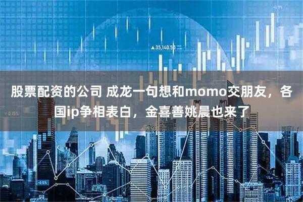 股票配资的公司 成龙一句想和momo交朋友，各国ip争相表白，金喜善姚晨也来了