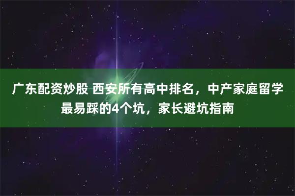 广东配资炒股 西安所有高中排名，中产家庭留学最易踩的4个坑，家长避坑指南